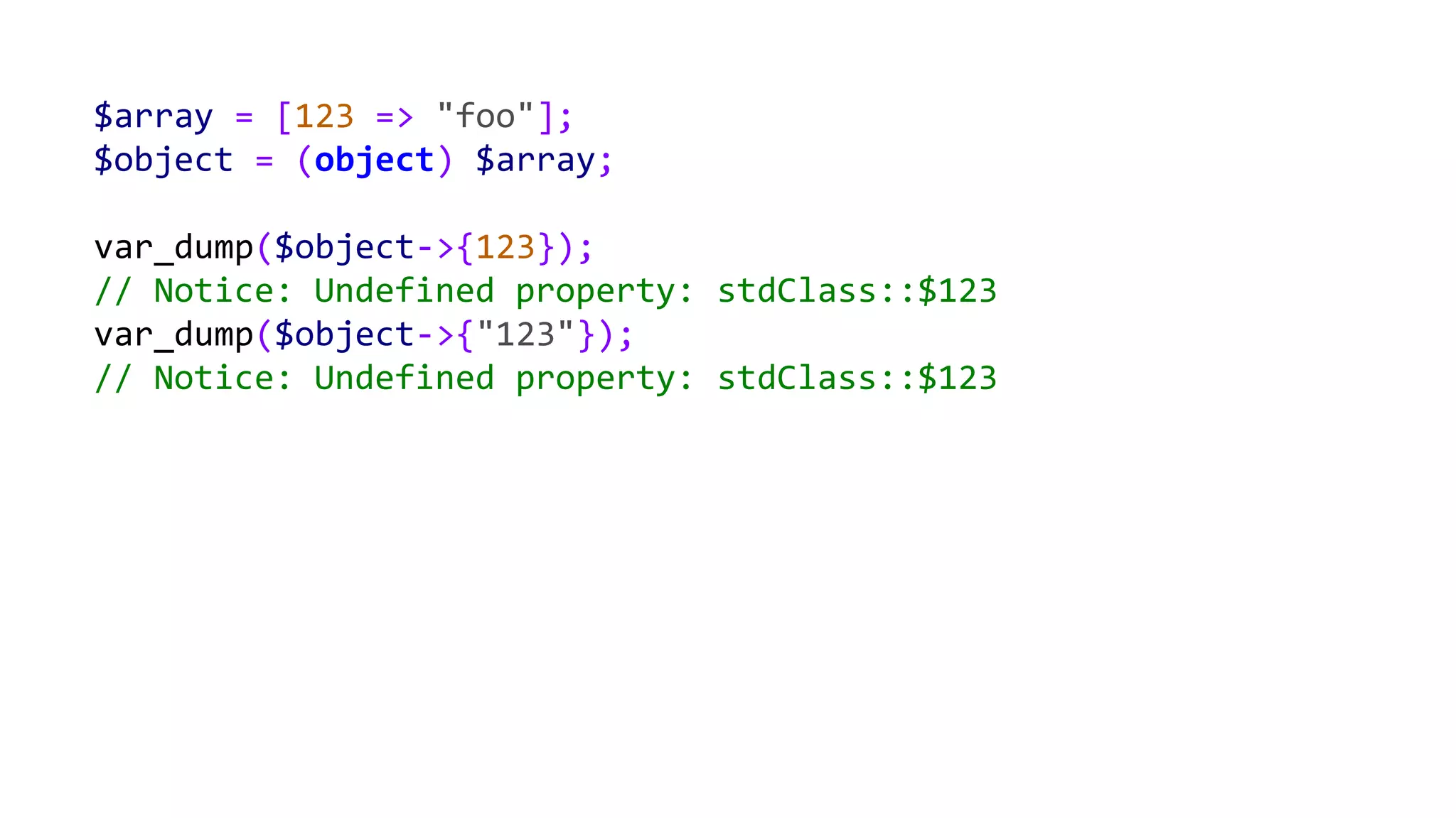 $array = [123 => "foo"];
$object = (object) $array;
var_dump($object->{123});
// Notice: Undefined property: stdClass::$123
var_dump($object->{"123"});
// Notice: Undefined property: stdClass::$123
 