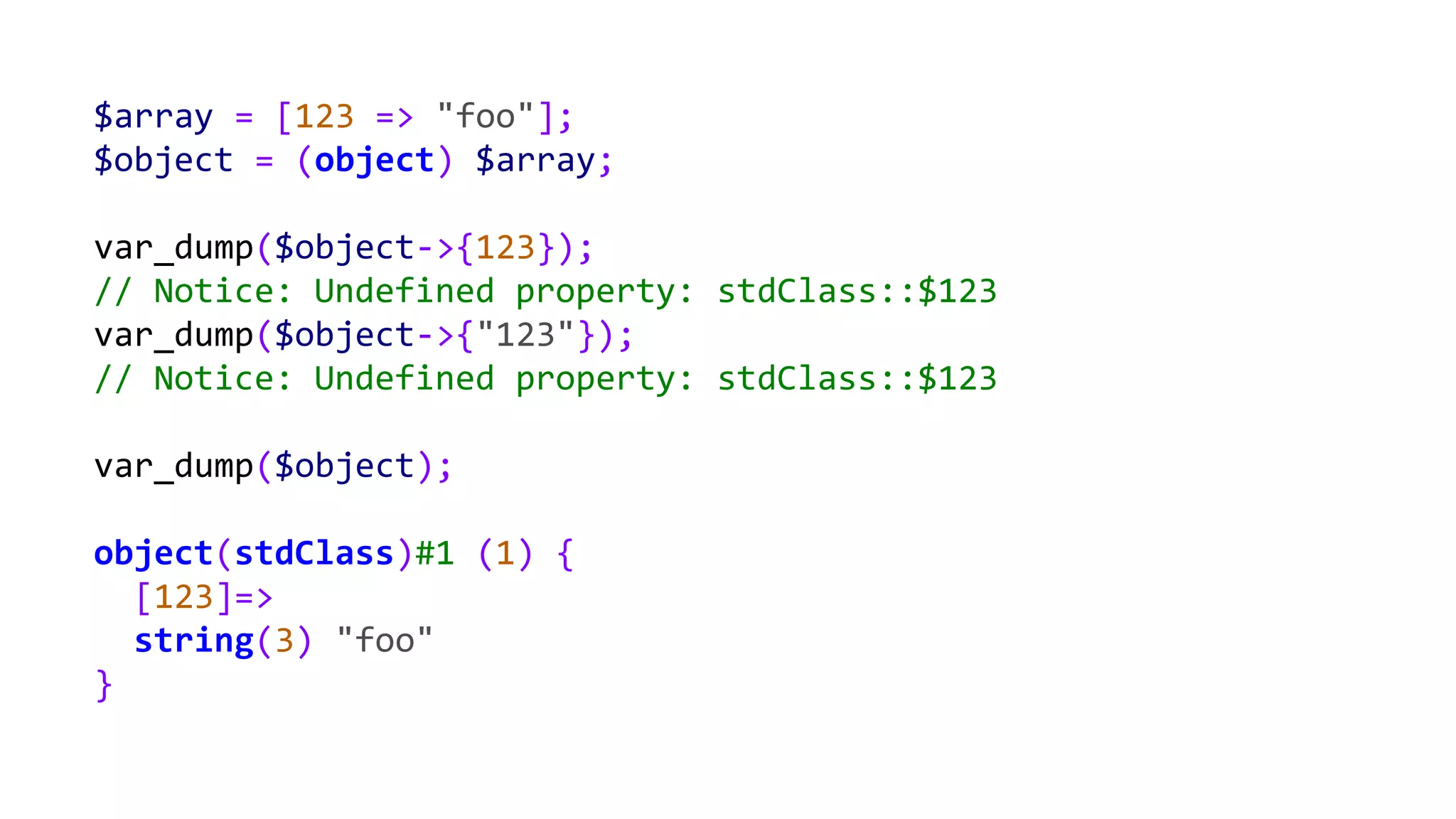 $array = [123 => "foo"];
$object = (object) $array;
var_dump($object->{123});
// Notice: Undefined property: stdClass::$123
var_dump($object->{"123"});
// Notice: Undefined property: stdClass::$123
var_dump($object);
object(stdClass)#1 (1) {
[123]=>
string(3) "foo"
}
 