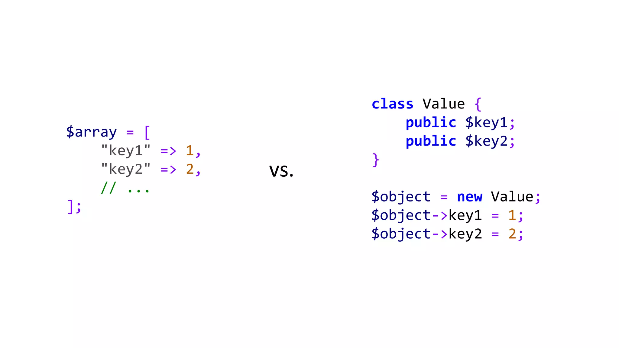 $array = [
"key1" => 1,
"key2" => 2,
// ...
];
class Value {
public $key1;
public $key2;
}
$object = new Value;
$object->key1 = 1;
$object->key2 = 2;
vs.
 