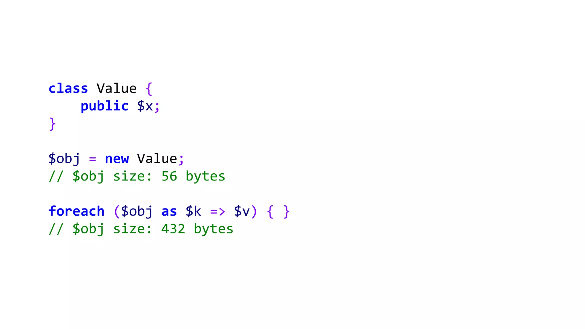 class Value {
public $x;
}
$obj = new Value;
// $obj size: 56 bytes
foreach ($obj as $k => $v) { }
// $obj size: 432 bytes
 