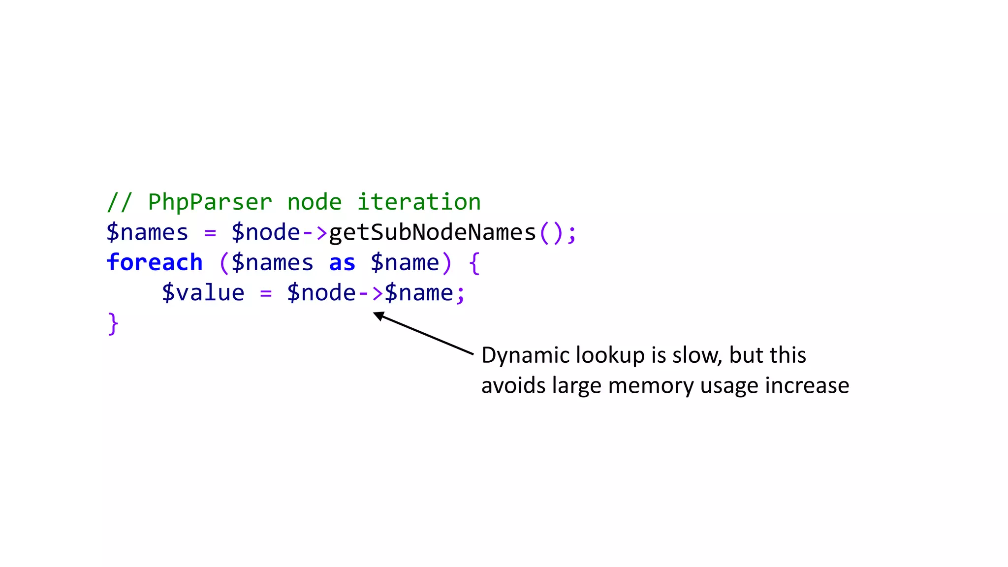 // PhpParser node iteration
$names = $node->getSubNodeNames();
foreach ($names as $name) {
$value = $node->$name;
}
Dynamic lookup is slow, but this
avoids large memory usage increase
 