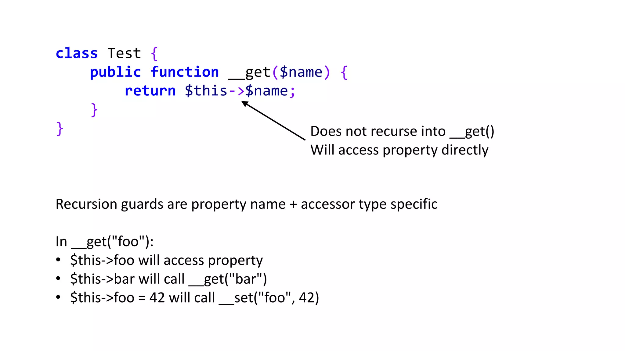 class Test {
public function __get($name) {
return $this->$name;
}
} Does not recurse into __get()
Will access property directly
Recursion guards are property name + accessor type specific
In __get("foo"):
• $this->foo will access property
• $this->bar will call __get("bar")
• $this->foo = 42 will call __set("foo", 42)
 