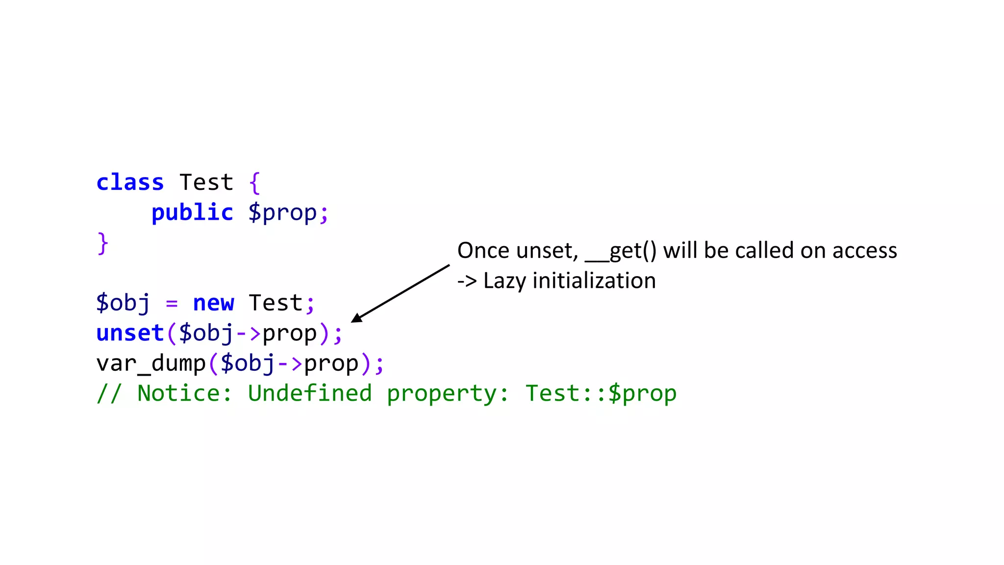 class Test {
public $prop;
}
$obj = new Test;
unset($obj->prop);
var_dump($obj->prop);
// Notice: Undefined property: Test::$prop
Once unset, __get() will be called on access
-> Lazy initialization
 