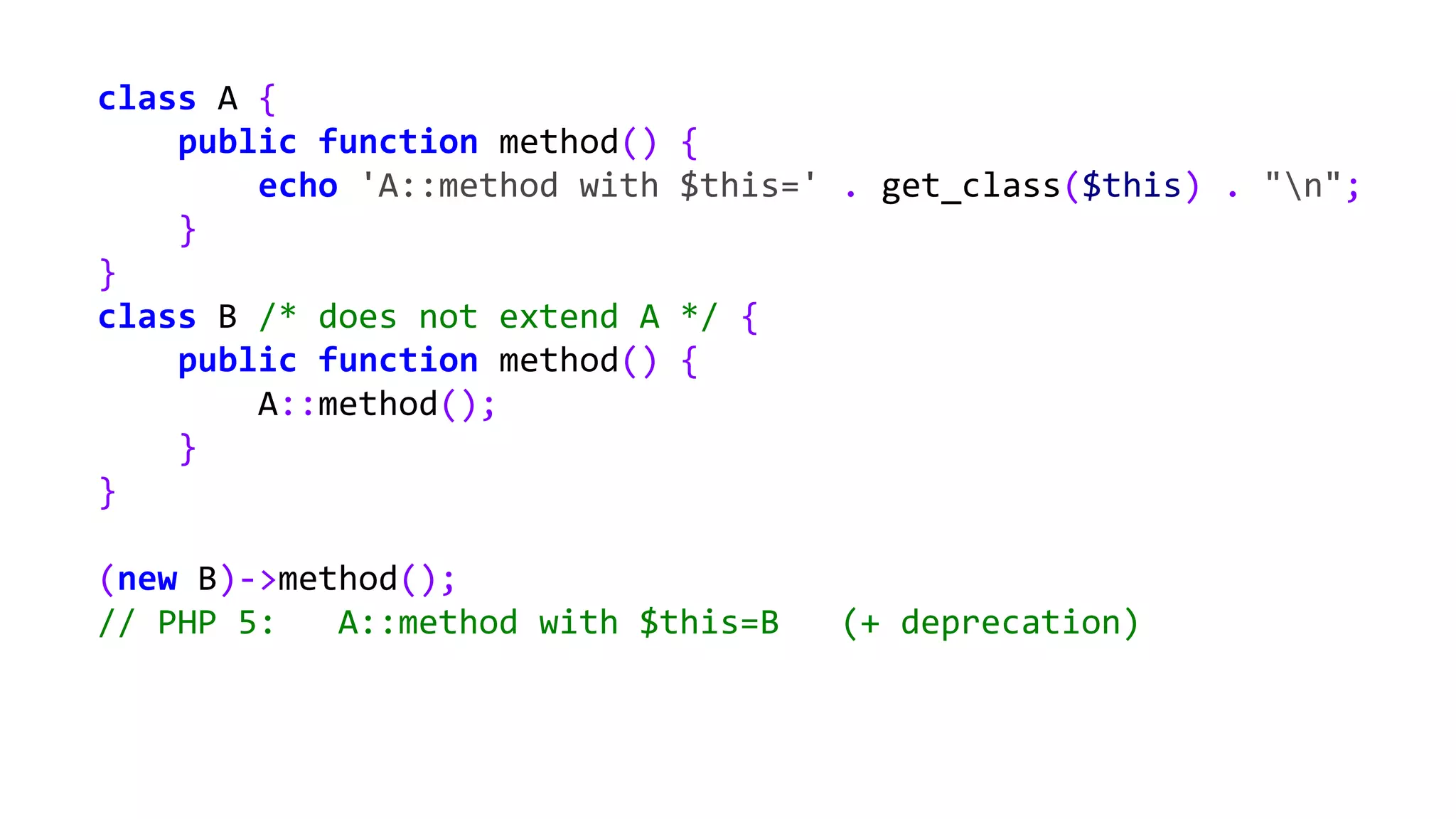 class A {
public function method() {
echo 'A::method with $this=' . get_class($this) . "n";
}
}
class B /* does not extend A */ {
public function method() {
A::method();
}
}
(new B)->method();
// PHP 5: A::method with $this=B (+ deprecation)
 