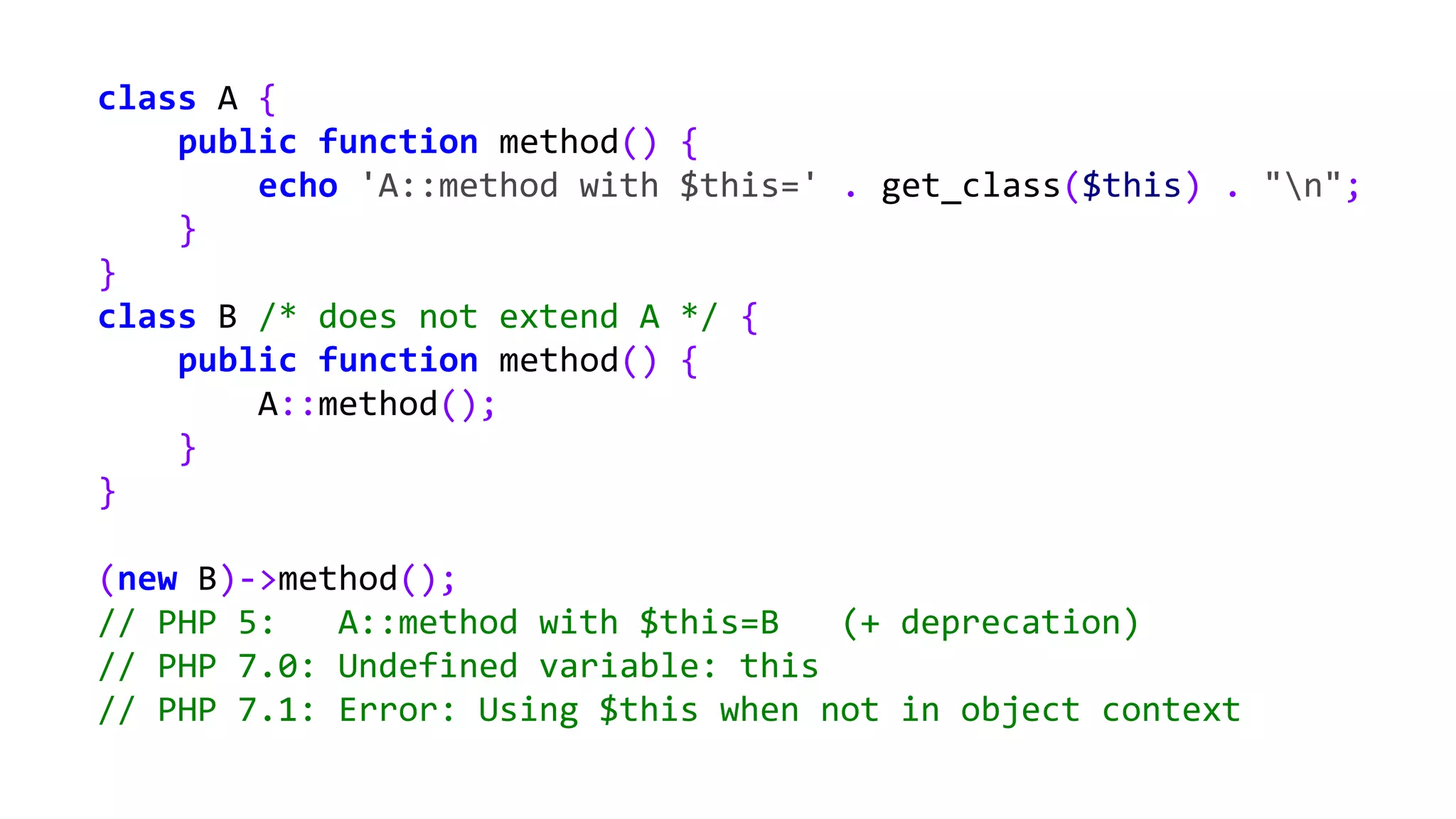 class A {
public function method() {
echo 'A::method with $this=' . get_class($this) . "n";
}
}
class B /* does not extend A */ {
public function method() {
A::method();
}
}
(new B)->method();
// PHP 5: A::method with $this=B (+ deprecation)
// PHP 7.0: Undefined variable: this
// PHP 7.1: Error: Using $this when not in object context
 