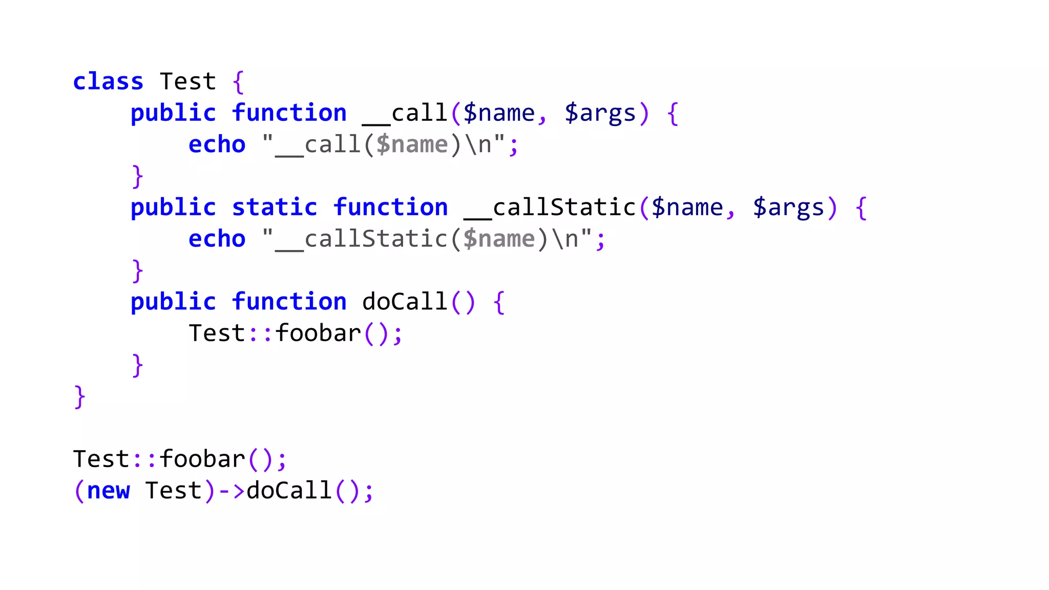 class Test {
public function __call($name, $args) {
echo "__call($name)n";
}
public static function __callStatic($name, $args) {
echo "__callStatic($name)n";
}
public function doCall() {
Test::foobar();
}
}
Test::foobar();
(new Test)->doCall();
 