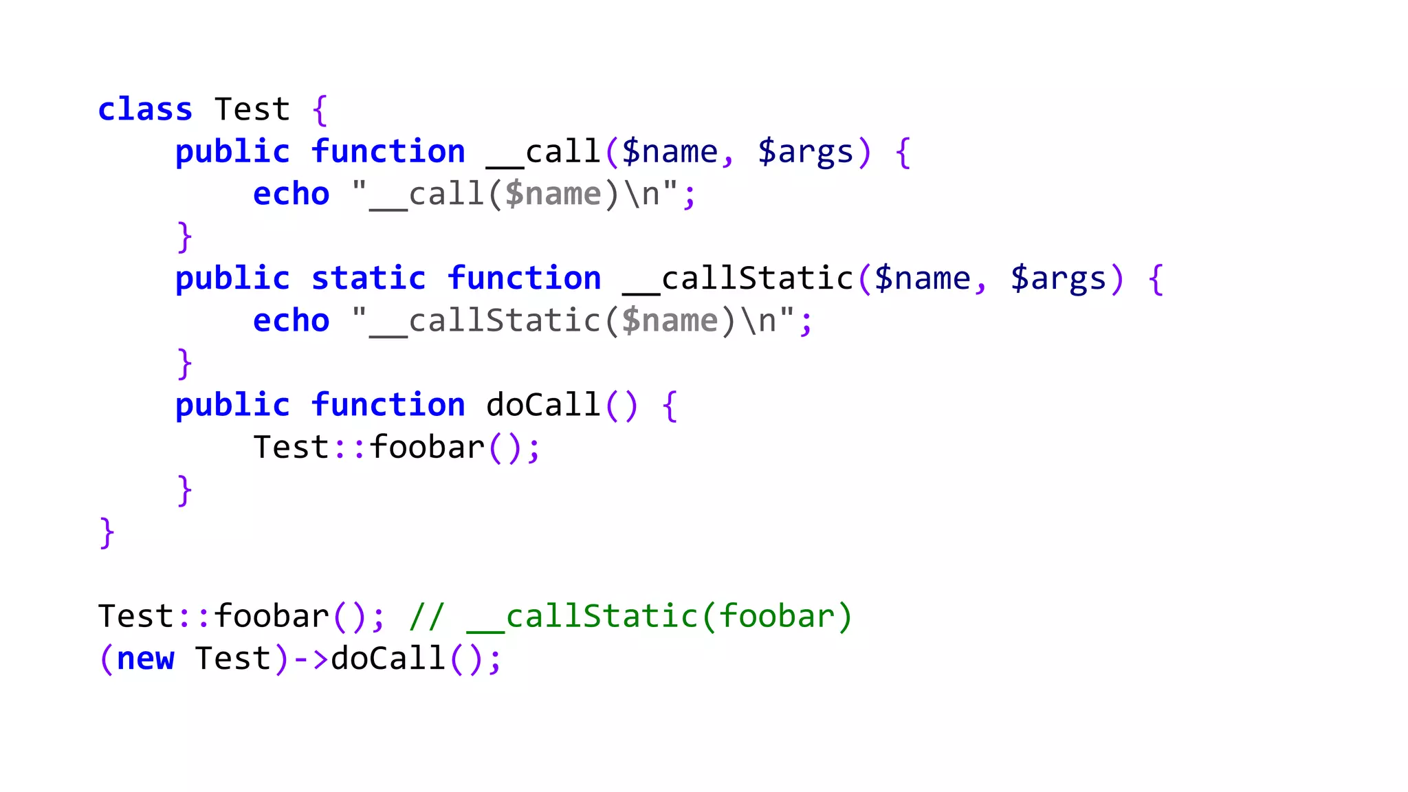 class Test {
public function __call($name, $args) {
echo "__call($name)n";
}
public static function __callStatic($name, $args) {
echo "__callStatic($name)n";
}
public function doCall() {
Test::foobar();
}
}
Test::foobar(); // __callStatic(foobar)
(new Test)->doCall();
 