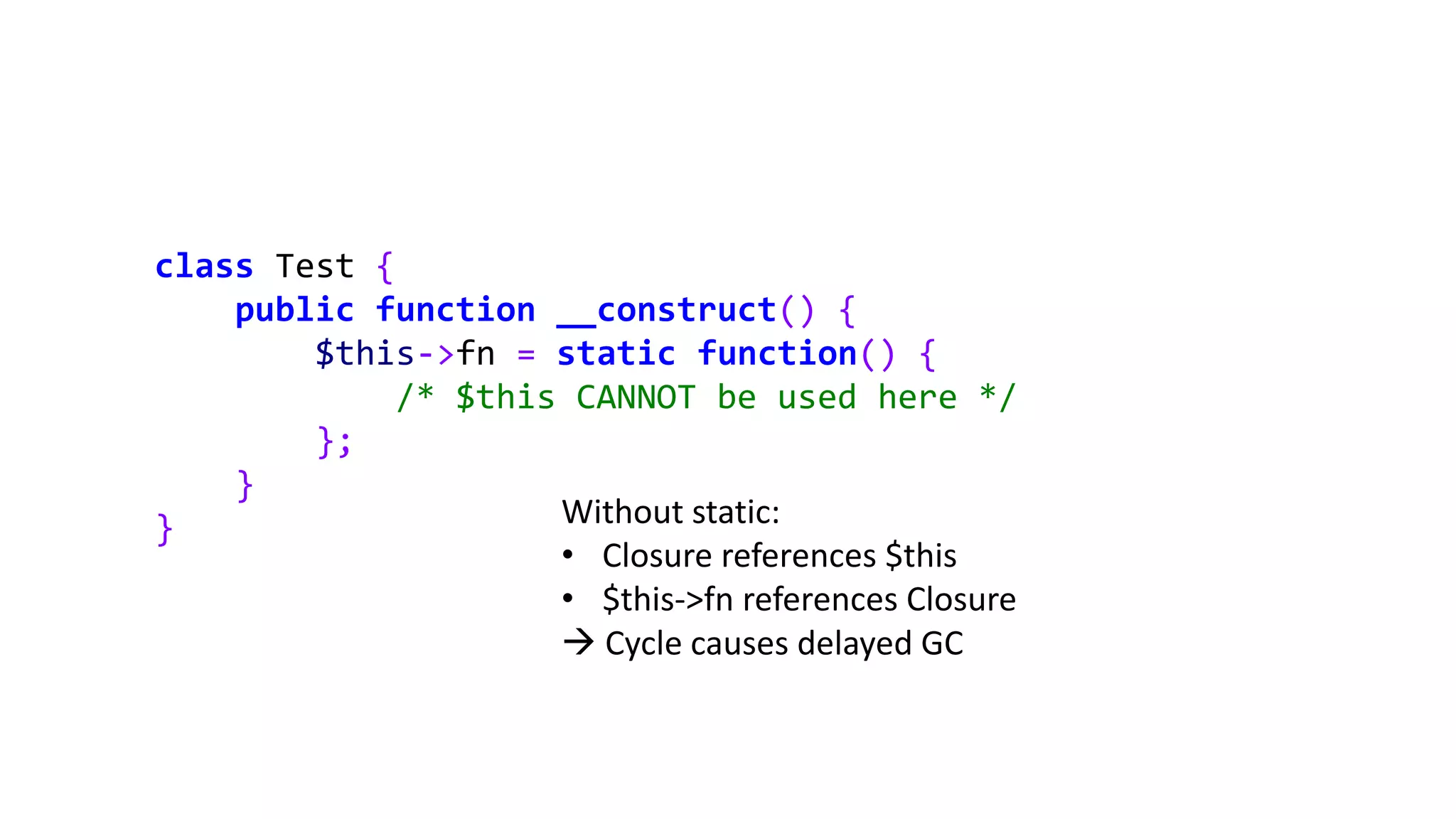 class Test {
public function __construct() {
$this->fn = static function() {
/* $this CANNOT be used here */
};
}
} Without static:
• Closure references $this
• $this->fn references Closure
 Cycle causes delayed GC
 