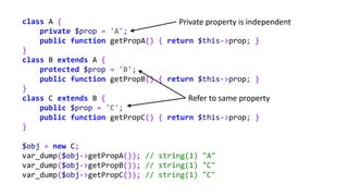 class A {
private $prop = 'A';
public function getPropA() { return $this->prop; }
}
class B extends A {
protected $prop = 'B';
public function getPropB() { return $this->prop; }
}
class C extends B {
public $prop = 'C';
public function getPropC() { return $this->prop; }
}
$obj = new C;
var_dump($obj->getPropA()); // string(1) "A"
var_dump($obj->getPropB()); // string(1) "C"
var_dump($obj->getPropC()); // string(1) "C"
Refer to same property
Private property is independent
 