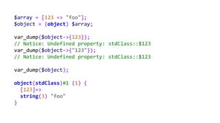 $array = [123 => "foo"];
$object = (object) $array;
var_dump($object->{123});
// Notice: Undefined property: stdClass::$123
var_dump($object->{"123"});
// Notice: Undefined property: stdClass::$123
var_dump($object);
object(stdClass)#1 (1) {
[123]=>
string(3) "foo"
}
 