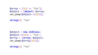$array = [123 => "foo"];
$object = (object) $array;
var_dump($object->{123});
string(3) "foo"
$object = new stdClass;
$object->{123} = "foo";
$array = (array) $object;
var_dump($array[123]);
string(3) "foo"
 