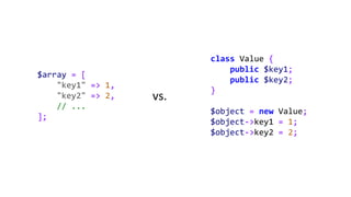 $array = [
"key1" => 1,
"key2" => 2,
// ...
];
class Value {
public $key1;
public $key2;
}
$object = new Value;
$object->key1 = 1;
$object->key2 = 2;
vs.
 