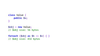 class Value {
public $x;
}
$obj = new Value;
// $obj size: 56 bytes
foreach ($obj as $k => $v) { }
// $obj size: 432 bytes
 