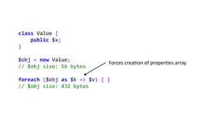 class Value {
public $x;
}
$obj = new Value;
// $obj size: 56 bytes
foreach ($obj as $k => $v) { }
// $obj size: 432 bytes
Forces creation of properties array
 