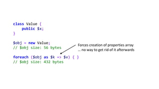 class Value {
public $x;
}
$obj = new Value;
// $obj size: 56 bytes
foreach ($obj as $k => $v) { }
// $obj size: 432 bytes
Forces creation of properties array
… no way to get rid of it afterwards
 