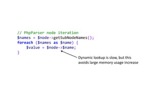 // PhpParser node iteration
$names = $node->getSubNodeNames();
foreach ($names as $name) {
$value = $node->$name;
}
Dynamic lookup is slow, but this
avoids large memory usage increase
 