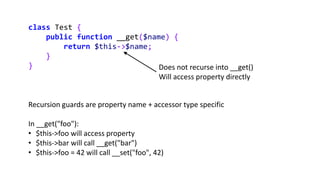 class Test {
public function __get($name) {
return $this->$name;
}
} Does not recurse into __get()
Will access property directly
Recursion guards are property name + accessor type specific
In __get("foo"):
• $this->foo will access property
• $this->bar will call __get("bar")
• $this->foo = 42 will call __set("foo", 42)
 