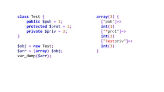 class Test {
public $pub = 1;
protected $prot = 2;
private $priv = 3;
}
$obj = new Test;
$arr = (array) $obj;
var_dump($arr);
array(3) {
["pub"]=>
int(1)
["*prot"]=>
int(2)
["Testpriv"]=>
int(3)
}
 