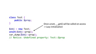 class Test {
public $prop;
}
$obj = new Test;
unset($obj->prop);
var_dump($obj->prop);
// Notice: Undefined property: Test::$prop
Once unset, __get() will be called on access
-> Lazy initialization
 