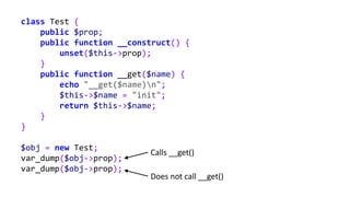class Test {
public $prop;
public function __construct() {
unset($this->prop);
}
public function __get($name) {
echo "__get($name)n";
$this->$name = "init";
return $this->$name;
}
}
$obj = new Test;
var_dump($obj->prop);
var_dump($obj->prop);
Calls __get()
Does not call __get()
 
