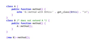 class A {
public function method() {
echo 'A::method with $this=' . get_class($this) . "n";
}
}
class B /* does not extend A */ {
public function method() {
A::method();
}
}
(new B)->method();
 