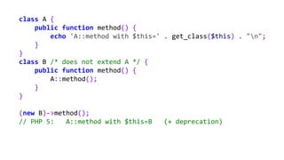 class A {
public function method() {
echo 'A::method with $this=' . get_class($this) . "n";
}
}
class B /* does not extend A */ {
public function method() {
A::method();
}
}
(new B)->method();
// PHP 5: A::method with $this=B (+ deprecation)
 