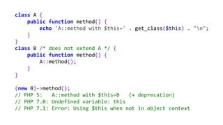 class A {
public function method() {
echo 'A::method with $this=' . get_class($this) . "n";
}
}
class B /* does not extend A */ {
public function method() {
A::method();
}
}
(new B)->method();
// PHP 5: A::method with $this=B (+ deprecation)
// PHP 7.0: Undefined variable: this
// PHP 7.1: Error: Using $this when not in object context
 
