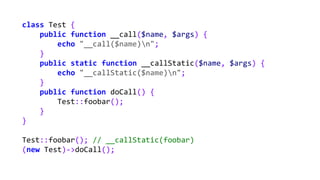 class Test {
public function __call($name, $args) {
echo "__call($name)n";
}
public static function __callStatic($name, $args) {
echo "__callStatic($name)n";
}
public function doCall() {
Test::foobar();
}
}
Test::foobar(); // __callStatic(foobar)
(new Test)->doCall();
 