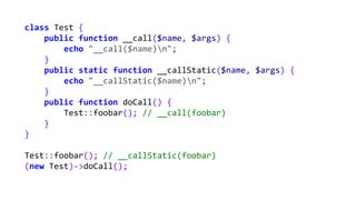 class Test {
public function __call($name, $args) {
echo "__call($name)n";
}
public static function __callStatic($name, $args) {
echo "__callStatic($name)n";
}
public function doCall() {
Test::foobar(); // __call(foobar)
}
}
Test::foobar(); // __callStatic(foobar)
(new Test)->doCall();
 
