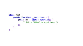 class Test {
public function __construct() {
$this->fn = static function() {
/* $this CANNOT be used here */
};
}
}
 