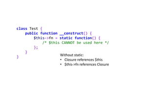 class Test {
public function __construct() {
$this->fn = static function() {
/* $this CANNOT be used here */
};
}
} Without static:
• Closure references $this
• $this->fn references Closure
 