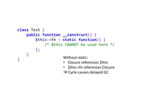 class Test {
public function __construct() {
$this->fn = static function() {
/* $this CANNOT be used here */
};
}
} Without static:
• Closure references $this
• $this->fn references Closure
 Cycle causes delayed GC
 
