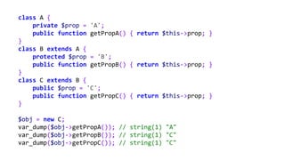 class A {
private $prop = 'A';
public function getPropA() { return $this->prop; }
}
class B extends A {
protected $prop = 'B';
public function getPropB() { return $this->prop; }
}
class C extends B {
public $prop = 'C';
public function getPropC() { return $this->prop; }
}
$obj = new C;
var_dump($obj->getPropA()); // string(1) "A"
var_dump($obj->getPropB()); // string(1) "C"
var_dump($obj->getPropC()); // string(1) "C"
 