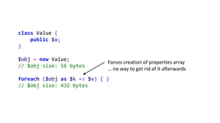 class Value {
public $x;
}
$obj = new Value;
// $obj size: 56 bytes
foreach ($obj as $k => $v) { }
// $obj size: 432 bytes...