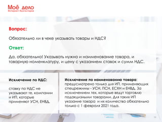 10
Вопрос:
Обязательно ли в чеке указывать товары и НДС?
Ответ:
Да, обязательно! Указывать нужно и наименование товара, и
товарную номенклатуру, и цену с указанием ставок и сумм НДС.
Исключение по НДС:
ставку по НДС не
указывают те, компании
и ИП, которые
применяют УСН, ЕНВД.
Исключение по наименованию товара:
предусмотрено только для ИП, применяющих
спецрежимы - УСН, ПСН, ЕСХН и ЕНВД. За
исключением тех, которые ведут торговлю
подакцизными товарами. Для таких ИП
указание товара и их количества обязательно
только с 1 февраля 2021 года.
 