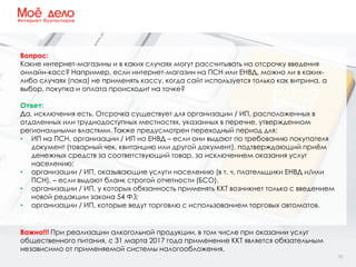 12
Вопрос:
Какие интернет-магазины и в каких случаях могут рассчитывать на отсрочку введения
онлайн-касс? Например, если интернет-магазин на ПСН или ЕНВД, можно ли в каких-
либо случаях (пока) не применять кассу, когда сайт используется только как витрина, а
выбор, покупка и оплата происходит на точке?
Ответ:
Да, исключения есть. Отсрочка существует для организации / ИП, расположенных в
отдаленных или труднодоступных местностях, указанных в перечне, утвержденном
региональными властями. Также предусмотрен переходный период для:
• ИП на ПСН, организации / ИП на ЕНВД – если они выдают по требованию покупателя
документ (товарный чек, квитанцию или другой документ), подтверждающий приём
денежных средств за соответствующий товар, за исключением оказания услуг
населению;
• организации / ИП, оказывающие услуги населению (в т. ч. плательщики ЕНВД и/или
ПСН), – если выдают бланк строгой отчетности (БСО).
• организации / ИП, у которых обязанность применять ККТ возникнет только с введением
новой редакции закона 54 ФЗ;
• организации / ИП, которые ведут торговлю с использованием торговых автоматов.
Важно!!! При реализации алкогольной продукции, в том числе при оказании услуг
общественного питания, с 31 марта 2017 года применение ККТ является обязательным
независимо от применяемой системы налогообложения.
 