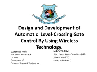 Design and Development of
Automatic Level-Crossing Gate
Control By Using Wireless
Technology.
Supervised by:
Md. Robiul Awal Maruf
Lecturer,
Department of
Computer Science & Engineering
Submitted by:
S. M. Risalat Hasan Chowdhury (899)
Sohan Khan (903)
Umma Habiba (897)
 