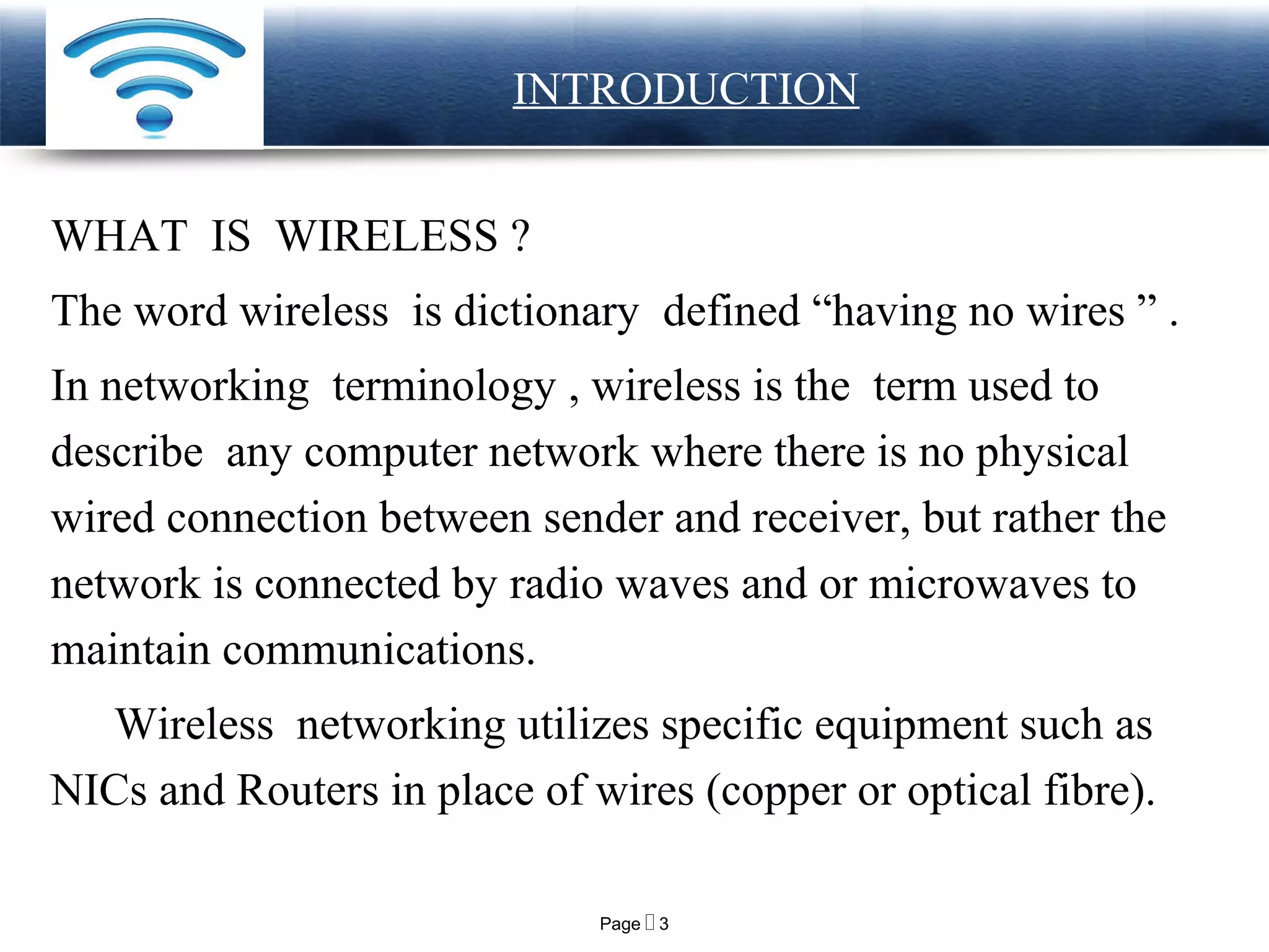 Page  3
LOGO INTRODUCTION
WHAT IS WIRELESS ?
The word wireless is dictionary defined “having no wires ” .
In networking terminology , wireless is the term used to
describe any computer network where there is no physical
wired connection between sender and receiver, but rather the
network is connected by radio waves and or microwaves to
maintain communications.
Wireless networking utilizes specific equipment such as
NICs and Routers in place of wires (copper or optical fibre).
 