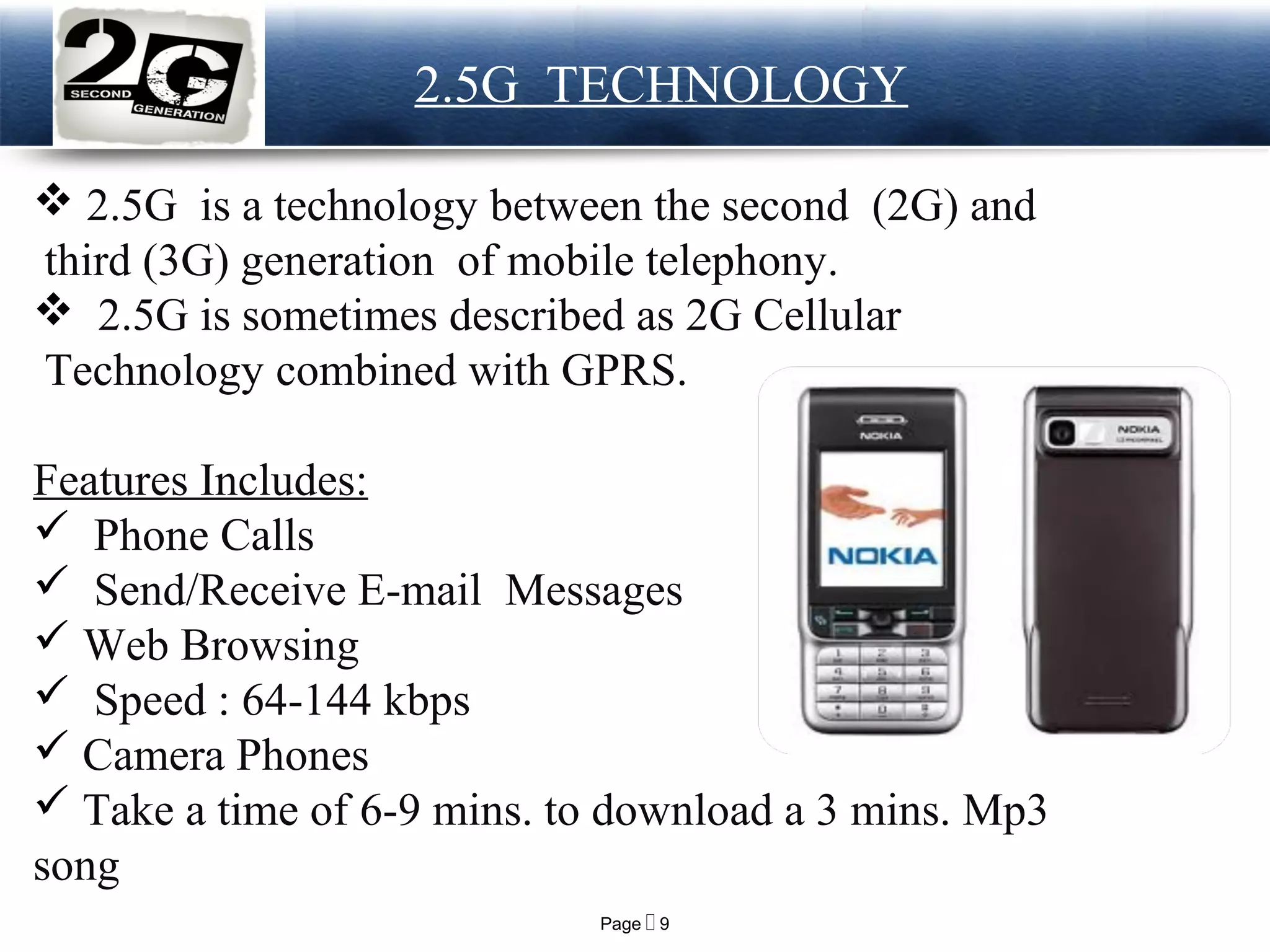 Page  9
LOGO 2.5G TECHNOLOGY
 2.5G is a technology between the second (2G) and
third (3G) generation of mobile telephony.
 2.5G is sometimes described as 2G Cellular
Technology combined with GPRS.
Features Includes:
 Phone Calls
 Send/Receive E-mail Messages
 Web Browsing
 Speed : 64-144 kbps
 Camera Phones
 Take a time of 6-9 mins. to download a 3 mins. Mp3
song
 