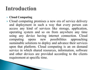  Cloud Computing
 Cloud computing promises a new era of service delivery
and deployment in such a way that every person can
access any kind of services like storage, application,
operating system and so on from anywhere any time
using any device having internet connection. Cloud
computing opens new possibilities approaching
sustainable solutions to deploy and advance their services
upon that platform. Cloud computing is an on demand
service in which shared resources, information, software
and other devices are provided according to the clients
requirement at specific time.
 