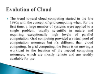  The trend toward cloud computing started in the late
1980s with the concept of grid computing when, for the
first time, a large number of systems were applied to a
single problem, usually scientific in nature and
requiring exceptionally high levels of parallel
computation. Grid computing provided a virtual pool of
computation resources but it's different than cloud
computing. In grid computing, the focus is on moving a
workload to the location of the needed computing
resources, which are mostly remote and are readily
available for use.
 