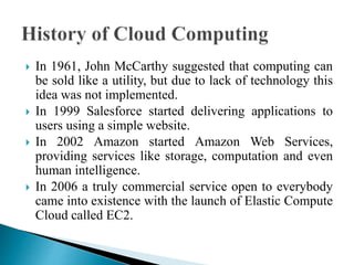  In 1961, John McCarthy suggested that computing can
be sold like a utility, but due to lack of technology this
idea was not implemented.
 In 1999 Salesforce started delivering applications to
users using a simple website.
 In 2002 Amazon started Amazon Web Services,
providing services like storage, computation and even
human intelligence.
 In 2006 a truly commercial service open to everybody
came into existence with the launch of Elastic Compute
Cloud called EC2.
 