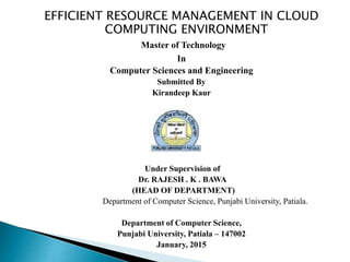 EFFICIENT RESOURCE MANAGEMENT IN CLOUD
COMPUTING ENVIRONMENT
Master of Technology
In
Computer Sciences and Engineering
Submitted By
Kirandeep Kaur
Under Supervision of
Dr. RAJESH . K . BAWA
(HEAD OF DEPARTMENT)
Department of Computer Science, Punjabi University, Patiala.
Department of Computer Science,
Punjabi University, Patiala – 147002
January, 2015
 