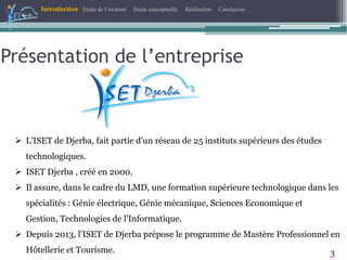 Présentation de l’entreprise
Introduction Étude de l’existant Étude conceptuelle Réalisation Conclusion
3
 L'ISET de Djerba, fait partie d'un réseau de 25 instituts supérieurs des études
technologiques.
 ISET Djerba , créé en 2000.
 Il assure, dans le cadre du LMD, une formation supérieure technologique dans les
spécialités : Génie électrique, Génie mécanique, Sciences Economique et
Gestion, Technologies de l'Informatique.
 Depuis 2013, l’ISET de Djerba prépose le programme de Mastère Professionnel en
Hôtellerie et Tourisme.
 