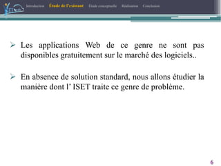 Introduction Étude de l’existant Étude conceptuelle Réalisation Conclusion
6
 Les applications Web de ce genre ne sont pas
disponibles gratuitement sur le marché des logiciels..
 En absence de solution standard, nous allons étudier la
manière dont l’ ISET traite ce genre de problème.
 