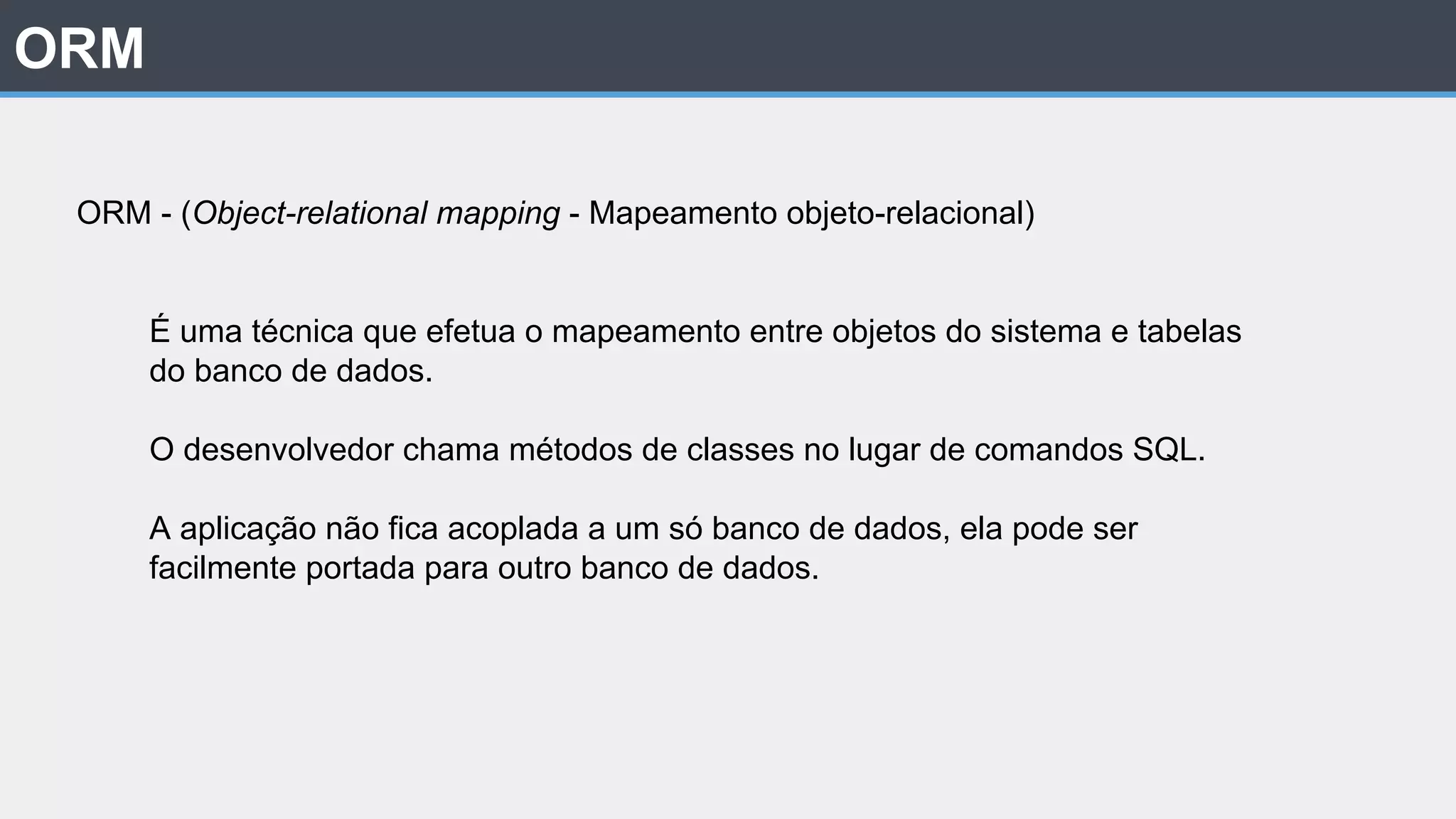 ORM ORM - (Object-relational mapping - Mapeamento objeto-relacional) É uma técnica que efetua o mapeamento entre objetos do sistema e tabelas do banco de dados. O desenvolvedor chama métodos de classes no lugar de comandos SQL. A aplicação não fica acoplada a um só banco de dados, ela pode ser facilmente portada para outro banco de dados. 