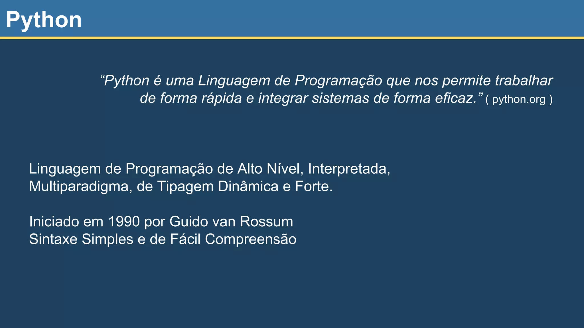 Python Linguagem de Programação de Alto Nível, Interpretada, Multiparadigma, de Tipagem Dinâmica e Forte. Iniciado em 1990 por Guido van Rossum Sintaxe Simples e de Fácil Compreensão “Python é uma Linguagem de Programação que nos permite trabalhar de forma rápida e integrar sistemas de forma eficaz.” ( python.org ) 