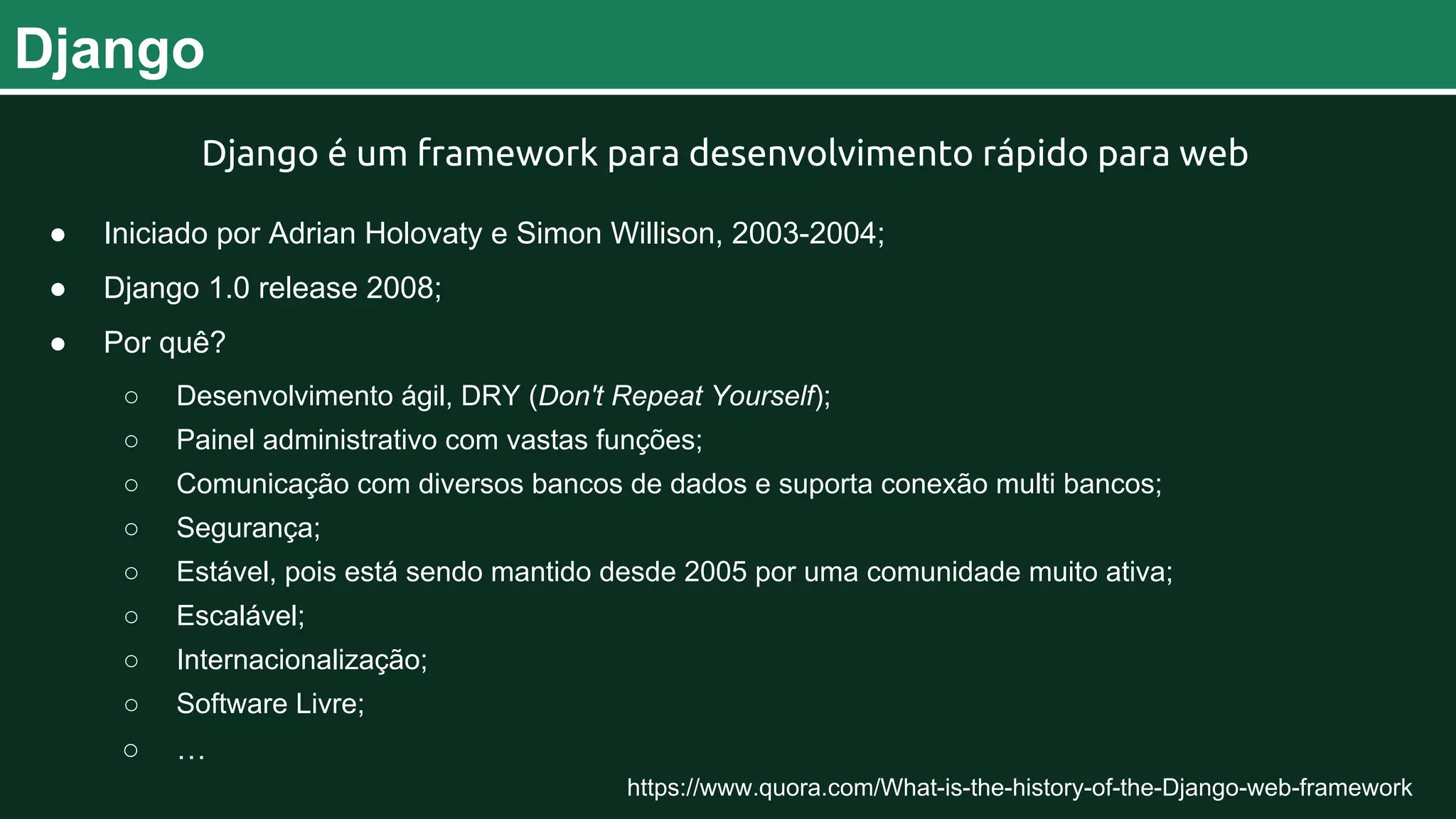 Django Django é um framework para desenvolvimento rápido para web ● Iniciado por Adrian Holovaty e Simon Willison, 2003-2004; ● Django 1.0 release 2008; ● Por quê? ○ Desenvolvimento ágil, DRY (Don't Repeat Yourself); ○ Painel administrativo com vastas funções; ○ Comunicação com diversos bancos de dados e suporta conexão multi bancos; ○ Segurança; ○ Estável, pois está sendo mantido desde 2005 por uma comunidade muito ativa; ○ Escalável; ○ Internacionalização; ○ Software Livre; ○ … https://www.quora.com/What-is-the-history-of-the-Django-web-framework 