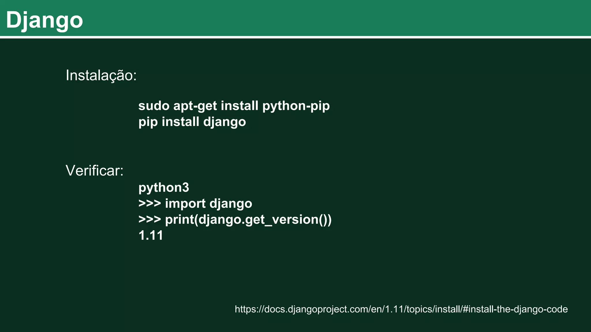 Django Instalação: sudo apt-get install python-pip pip install django Verificar: python3 >>> import django >>> print(django.get_version()) 1.11 https://docs.djangoproject.com/en/1.11/topics/install/#install-the-django-code 