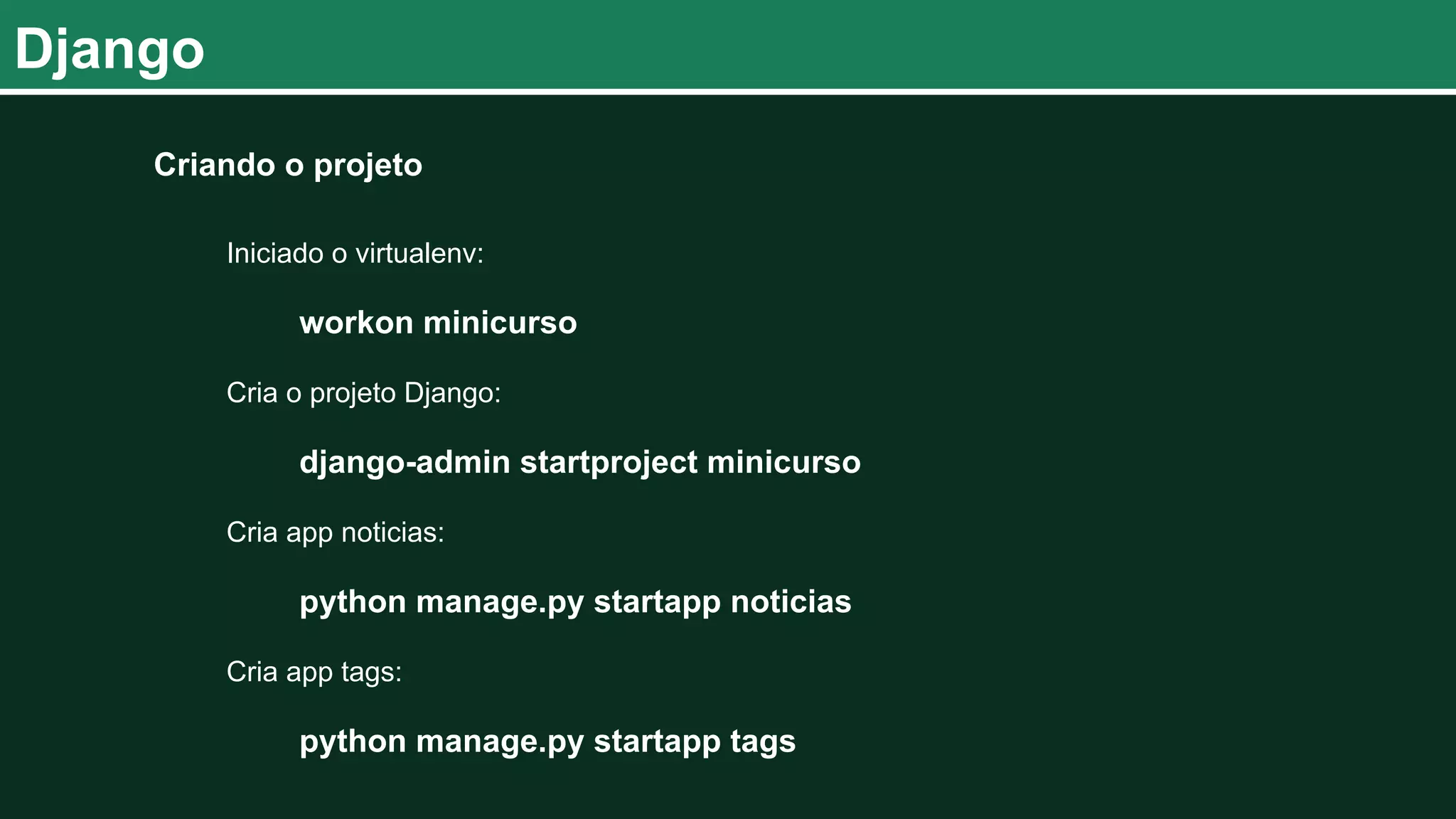 Django Criando o projeto Iniciado o virtualenv: workon minicurso Cria o projeto Django: django-admin startproject minicurso Cria app noticias: python manage.py startapp noticias Cria app tags: python manage.py startapp tags 